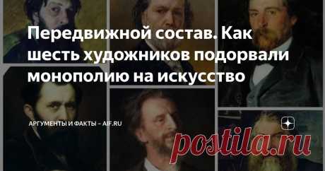 Передвижной состав. Как шесть художников подорвали монополию на искусство Статья автора «Аргументы и факты – aif.