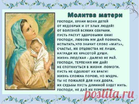 МАТЕРИНСКАЯ МОЛИТВА О ДЕТЯХ 
О, Господи, как краток путь земной... 
Свечу мою задуть стремится ветер... 
Молю, Ты смерть не посылай за мной, 
Пока во мне нуждаться будут дети. 
Ты можешь хворь любую исцелить, 
Простишь меня и примешь покаянье. 
Лишь только Ты умеешь так любить 
И понимать телесные страданья. 
Ты путь прошёл от ясель до креста, 
Господь, принявший облик человечий... 
Твоя непостижима доброта, 
Ты был и есть, и неизменно вечен! 
Храни детей моих среди невзгод, 
Не допусти угро