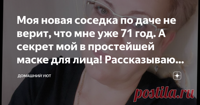Моя новая соседка по даче не верит, что мне уже 71 год. А секрет мой в простейшей маске для лица! Рассказываю рецепт Приветствую вас, мои дорогие. Недавно прикупили новую дачу и пошли знакомиться с соседями. Да как-то так разговор завязался, что меня спросили про возраст. И соседка была в шоке после того, когда я сказала, что мне уже 71 год. Пришлось рассказывать ей свой секрет маски для лица. Ну раз ей рассказала, то вам непременно расскажу!