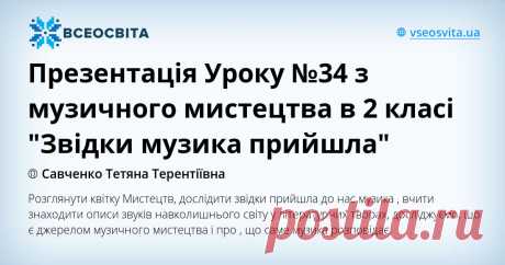 Презентація Уроку №34 з музичного мистецтва в 2 класі "Звідки музика прийшла" Розглянути квітку Мистецтв, дослідити звідки прийшла до нас музика , вчити знаходити описи звуків навколишнього світу у літературних творах, досліджуємо, що є джерелом музичного мистецтва і про , що саме музика розповідає.