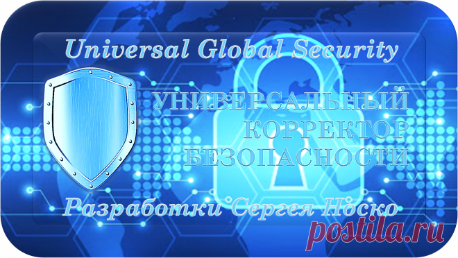 Universal Global Security
Разработки Сергея Носко
УНИВЕРСАЛЬНЫЙ КОРРЕКТОР БЕЗОПАСНОСТИ
«УКБ-1000»
ВАША ПОЛНАЯ БЕЗОПАСНОСТЬ! 
МАСШТАБНО КОРРЕКТИРУЯ, ОЧИЩАЕТ, ВОССТАНАВЛИВАЕТ И ЗАЩИЩАЕТ ПОЛНУЮ БЕЗОПАСНОСТЬ ЖИЗНЕЙ В НАШЕМ МИРЕ!