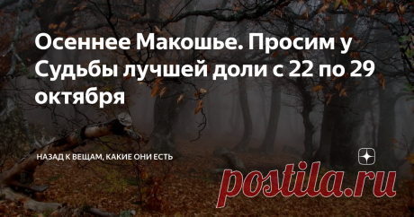 Осеннее Макошье. Просим у Судьбы лучшей доли с 22 по 29 октября  Глубокая осень - совершенно особенная, ни с каким сезоном несравнимая пора.  Это время  на колесе года когда,  сорванные безжалостным ветром, кружатся и  падают последние листья,  когда природа словно замирает перед тем как впасть в оцепенение, когда  воздух прозрачен настолько, что видны не только дали дальние, но и силуэты  с другой стороны,  это время, когда вьется нить судьбы в руках у Богини Макошь и  пр...