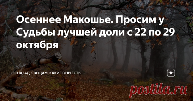 Осеннее Макошье. Просим у Судьбы лучшей доли с 22 по 29 октября  Глубокая осень - совершенно особенная, ни с каким сезоном несравнимая пора.  Это время  на колесе года когда,  сорванные безжалостным ветром, кружатся и  падают последние листья,  когда природа словно замирает перед тем как впасть в оцепенение, когда  воздух прозрачен настолько, что видны не только дали дальние, но и силуэты  с другой стороны,  это время, когда вьется нить судьбы в руках у Богини Макошь и  пр...