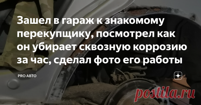 Зашел в гараж к знакомому перекупщику, посмотрел как он убирает сквозную коррозию за час, сделал фото его работы Здравствуйте, уважаемые читатели! Некоторое время назад, я заглянул в гараж к своему знакомому, он занимается перепродажей авто. Ремонтирует машины сам. Увидел у него автомобиль, и задал несколько вопросов.  Он рассказал, что это не его машина, а его товарища, который попросил его привести машину в надлежащий вид.  Дальше я буду рассказывать от его лица. Я зачис...
