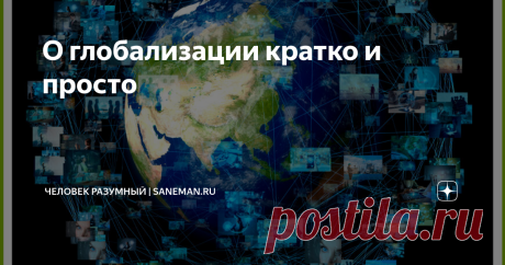 О глобализации кратко и просто Что такое глобализация  Глобализация — это процесс слияния и объединения различных предприятий мира. Термин связан с наукой экономикой и обществознанием.  Глобализация является неизбежным явлением, которое протекает за всю историю развития человечества. Это происходит, потому что постепенно люди с самых древних времен начинают обмениваться товарами, продуктами питания, информацией о чем-либо, знаниями и культурными ценностями, что приводит к ...