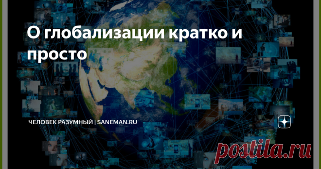 О глобализации кратко и просто Что такое глобализация  Глобализация — это процесс слияния и объединения различных предприятий мира. Термин связан с наукой экономикой и обществознанием.  Глобализация является неизбежным явлением, которое протекает за всю историю развития человечества. Это происходит, потому что постепенно люди с самых древних времен начинают обмениваться товарами, продуктами питания, информацией о чем-либо, знаниями и культурными ценностями, что приводит к ...