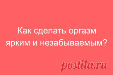 Как сделать оргазм ярким и незабываемым?