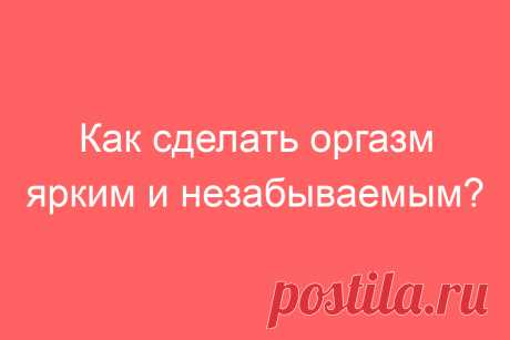 Как сделать оргазм ярким и незабываемым?