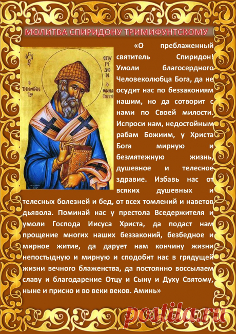 Название: Святитель Спиридон Тримифунтский: история жизни, икона, о чем его просят Найдено в Google. Источник: oznanie.ru Для тех, кто не знает, святитель Спиридон был одним из величайших святых, жившим в IV веке. Он родился на острове Кипре, расположенном на юге Средиземного моря. О детстве святителя ничего не известно. Известно только то, что в возрасте 35 лет он стал епископом города Тримифунта. Во время эпидемии чумы, свирепствовавшей на территории Греции, он исцелил больного, взяв из его …
