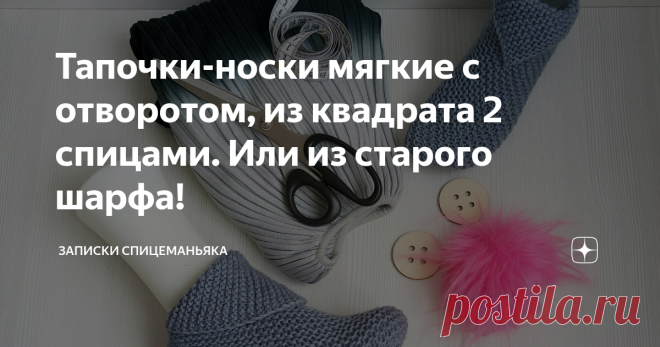 Тапочки-носки мягкие с отворотом, из квадрата 2 спицами. Или из старого шарфа! Интересные, да? И очень просто делаются!