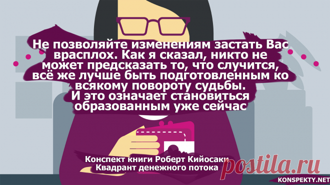 Не позволяйте изменениям застать Вас врасплох. Как я сказал, никто не может предсказать то, что случится, всё же лучше быть подготовленным ко всякому повороту судьбы

Конспект книги: Роберт Кийосаки — Квадрант денежного потока

#KONSPEKTYNET #Цитаты #Высказывания #Афоризмы #Мудрость #Кийосаки #РобертКийосаки #Финансы #Деньги #Успех #Цели #Достижения