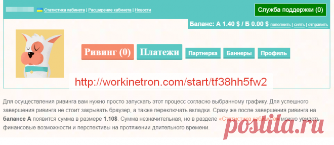 Для осуществления ривинга вам нужно просто запускать этот процесс согласно выбранному графику. Для успешного завершения ривинга не стоит закрывать браузер, а также переключать вкладки. Сразу же после завершения ривинга на балансе А появится сумма в размере 1.10$. Сумма незначительная, но в разделе «Статистика кабинета» можно увидеть финансовые возможности и перспективы на протяжении длительного времени.http://workinetron.com/start/tf38hh5fw2