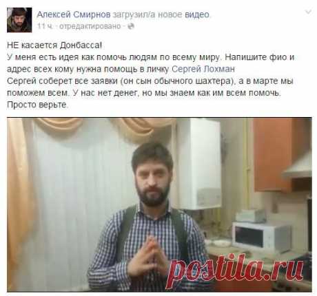 Помочь всему миру.Алексей Смирнов, тот самый кинорежиссер, который сейчас спасает людей на Донбассе, решил совместно с Сергеем Лохманом помогать людям в тяжелых жизненных ситуациях, когда им больше неоткуда ждать помощи. 
Чтобы получить адресную помощь, нужно обратиться к Сергею Лохману СЮДА. Указывайте ФИО и описывайте свою проблему. На странице Алексея Смирнова посмотрите видео, в котором он рассказывает о помощи всему миру.