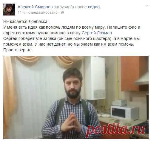 Помочь всему миру.Алексей Смирнов, тот самый кинорежиссер, который сейчас спасает людей на Донбассе, решил совместно с Сергеем Лохманом помогать людям в тяжелых жизненных ситуациях, когда им больше неоткуда ждать помощи. 
Чтобы получить адресную помощь, нужно обратиться к Сергею Лохману СЮДА. Указывайте ФИО и описывайте свою проблему. На странице Алексея Смирнова посмотрите видео, в котором он рассказывает о помощи всему миру.