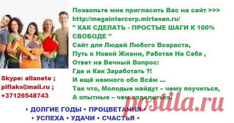 •  ВСЕМ • ЗДОРОВЬЯ • 
          • ДОЛГИЕ ГОДЫ • ПРОЦВЕТАНИЯ • 
                    • УСПЕХА • УДАЧИ • СЧАСТЬЯ • 

Позвольте мне пригласить Вас на сайт &gt;&gt;&gt; https://megaintercorp.mirtesen.ru/       
&quot; КАК СДЕЛАТЬ - ПРОСТЫЕ ШАГИ К 100% СВОБОДЕ &quot;
Сайт для Людей Любого Возраста,
Путь к Новой Жизни , Работая На Себя , 
Ответ на Вечный Вопрос: Где и Как Заработать ?! 
И ещё немного обо Всём ...   
Так что, Молодые найдут – чему поучиться, 
А опытные – чем поделиться!