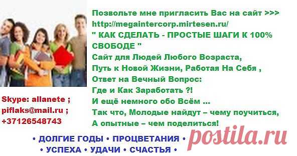 •  ВСЕМ • ЗДОРОВЬЯ • 
          • ДОЛГИЕ ГОДЫ • ПРОЦВЕТАНИЯ • 
                    • УСПЕХА • УДАЧИ • СЧАСТЬЯ • 

Позвольте мне пригласить Вас на сайт >>> http://megaintercorp.mirtesen.ru/       
" КАК СДЕЛАТЬ - ПРОСТЫЕ ШАГИ К 100% СВОБОДЕ "
Сайт для Людей Любого Возраста,
Путь к Новой Жизни , Работая На Себя , 
Ответ на Вечный Вопрос: Где и Как Заработать ?! 
И ещё немного обо Всём ...   
Так что, Молодые найдут – чему поучиться, 
А опытные – чем поделиться!