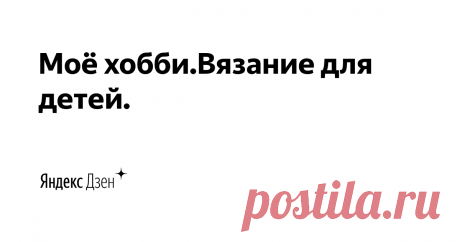 Моё хобби.Вязание для детей. | Яндекс Дзен