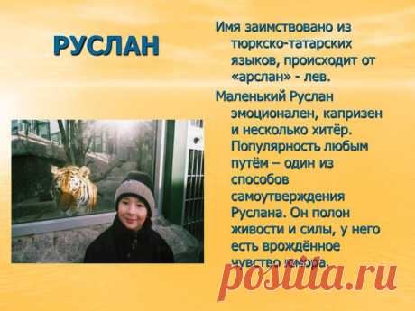 Руслан. Имя заимствовано из тюркско-татарских языков, происходит от «арслан» - лев. Маленький Руслан эмоционален, капризен и несколько хитёр. Популярность любым путём – один из способов самоутверждения Руслана. Он полон живости и силы, у него есть врождённое чувство юмора. - Картинка 68 - Имена людей - Имя - Картинки по психологии