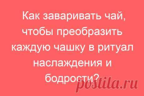 Как заваривать чай, чтобы преобразить каждую чашку в ритуал наслаждения и бодрости?