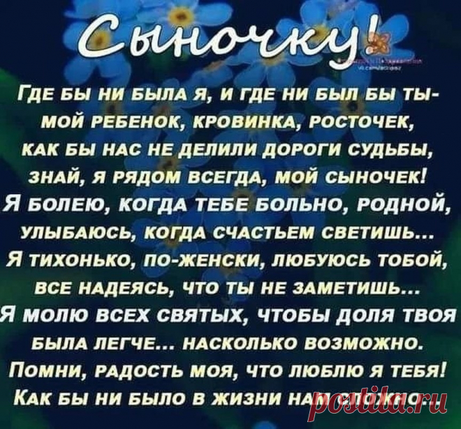 Photo by Моя любимая, дача on March 04, 2022. May be an image of flower and text that says 'Сыночку ГДЕ БЫ ни бЫЛА я, и ГДЕ ни быЛ БЫ ты- мой РЕБЕНОК, КРОВИНКА, РОСТОЧЕК, KAK БЫ НАС НЕ ДЕЛИЛИ ДороГИ СуДьбЫ, ЗНАЙ, я РядОМ ВСЕгДА, мой сыночек! Я БОЛЕЮ, КОГДА тЕБЕ БОЛЬНО, РОдНОЙ, УЛыБАЮСЬ, КОГДА СЧасТЬЕм СВЕТИШЬ... Я тихонько, ПО-ЖЕНСКИ, ЛЮБУЮСЬ ТоБоЙ, ВСЕ наДЕЯСЬ, что ты НЕ ЗАМЕТИШЬ... я моЛЮ ВСЕХ святых, ЧТОБЫ доля твоя БЫЛА ΠЕΓЧЕ... НАСКОЛЬКО возможно. Помни, РАДОСТЬ моя, ...