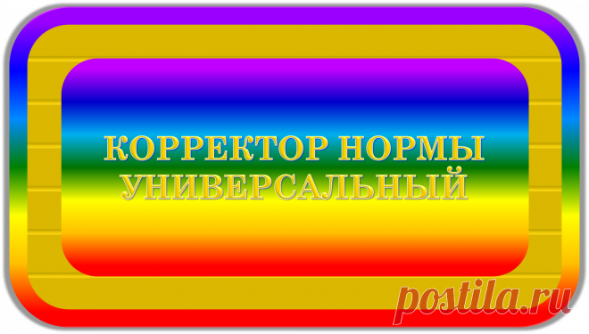 КОРРЕКТОР НОРМЫ УНИВЕРСАЛЬНЫЙ
«ИДЕАЛ»
ЗДОРОВЬЕ! ЭКОЛОГИЯ! БЕЗОПАСНОСТЬ!
	Это уникальный универсальный корректор, нужный для всех, уместный к применению всегда и везде, предназначенный для благотворной и правильной нормализации процессов, всей жизни, здоровья, экологии и безопасности жизнедеятельности, в своём радиусе действия; при работе напрямую или через посредников.