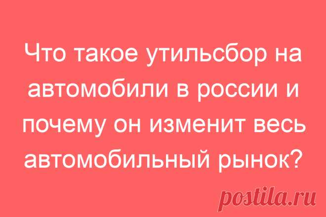 Что такое утильсбор на автомобили в россии и почему он изменит весь автомобильный рынок?