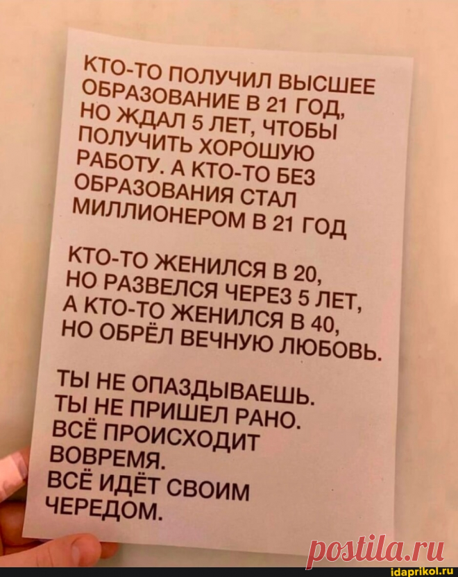 КТО-то ПОЛУЧИЛ ВЫСШЕЕ ОБРАЗОВАНИЕ В 21 ГОД, ДАЛ 5 ЛЕТ, ЧТОБЫ ПОЛУЧИТЬ ХОРОШУЮ РАБОТУ. А КТО-ТО БЕЗ ОБРАЗОВАНИЯ СТАЛ МИЛЛИОНЕРОМ В 21 ГОД КТО-ТО ЖЕНИЛСЯ В 20, НО РАЗВЕЛСЯ ЧЕРЕЗ 5 ЛЕТ, А КТО-ТО ЖЕНИЛСЯ 40, НО ОБРЁЛ ВЕЧНУЮ ЛЮБОВЬ. ТЫ НЕ ОПАЗДЫВАЕШЬ. ТЫ НЕ ПРИШЕЛ РАНО. ВСЁ ПРОИСХОДИТ ВОВРЕМЯ. ВСЕ ИДЁТ СВОИМ ЧЕРЕДОМ. - АйДаПрикол