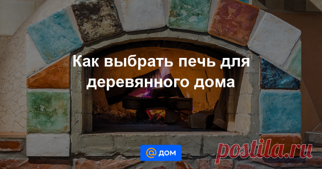 Как выбрать печь для деревянного дома Вариантов печей, которые подходят для установки в деревянном доме, очень много. Они отличаются друг от друга по назначению, характеристикам КПД, пожаробезопасности, сложности обслуживания, автономности. Разбираемся, какие типы печного отопления существуют.