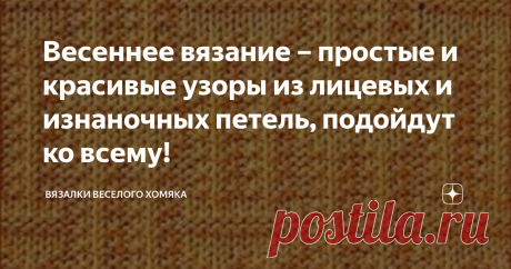 Весеннее вязание – простые и красивые узоры из лицевых и изнаночных петель, подойдут ко всему! Эти рисунки из бесконечного множества комбинаций лицевых и изнаночных петель, они очень просто и легко вяжутся, и при этом прекрасно выглядят!
