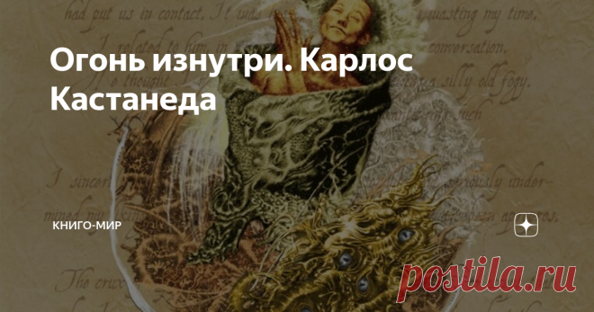 Огонь изнутри. Карлос Кастанеда Эту работу я перечитывал бесчисленное количество раз. В ней содержатся не просто базовые ключи и модели психофизического развития, но сформированы четкие ядра следования наиболее адекватному пути перераспределения энергии в жизни человека и вне человеческого.
Достаточно давно, именно эта работа стала для меня основным руководством относительно настройки восприятия, сохранения и перераспределения э