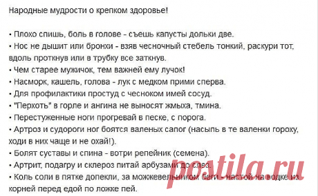 Народные мудрости о крепком здоровье!
• Плохо спишь, боль в голове - съешь капусты дольки две.
• Нос не дышит или бронхи - взяв чесночный стебель тонкий, раскури тот, вдоль проткнув или в трубку все заткнув.
• Чем старее мужичок, тем важней ему лучок!
• Насморк, кашель, голова - лук с медком прими сперва.
• Для профилактики простуд с чесноком имей сосуд.
• ";Перхоть"; в горле и ангина не выносят жмыха, тмина.
• Перестуженные ноги прогревай в песке, с порога.
• Артроз и суд...