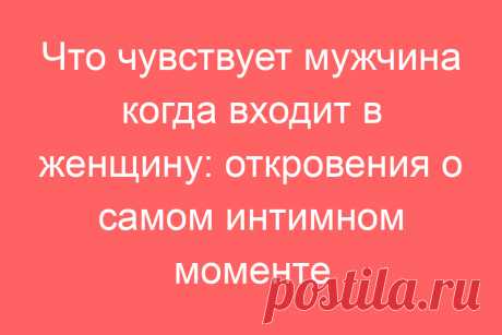 Что чувствует мужчина когда входит в женщину: откровения о самом интимном моменте