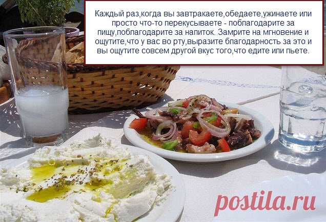 ......Как только мы научимся благодарить за пищу и воду,делая это каждый раз как пища или вода окажется у нас во рту,вы сами заметите,что вам на самом деле нужно намного меньше еды, вы будите сыты,съедая не так много пищи,а результат будет заметно лучше,чем это было ранее.
Проблемы с лишним весом имеют именно эти корни- не умение благодарить за ту пищу,которая есть......