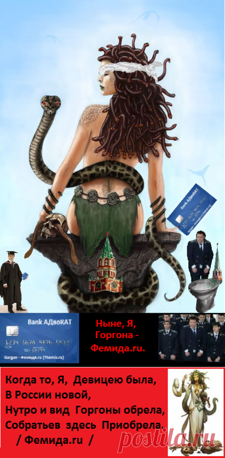 Ныне Я, 
Горгона - Фемида.ru.

С Кремлём,
Всегда,
Язык найду,
Змеёй,
Прикрывшись
Мантией судьи,
Вползу. 

На Кремль, 
Попросту, 
«Хожу».

Карманы,
Как Весы,
Держу.
Кто, 
Подношение, 
Не дал,
Мало,
Меньше
Дал:-
Воли,
Прав лишаю;
Секу;
На растерзание,
Питание
«Шакалам»,
«Гиенам» отдаю;
Голову,
Безжалостно
Рублю,
Себе дорогу
Выстилаю. 
Ведь Я,
Горгона - Фемида.ru