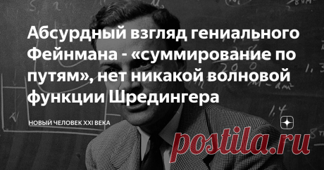 Абсурдный взгляд гениального Фейнмана - «суммирование по путям», нет никакой волновой функции Шредингера Согласно формулировке квантовой механики, предложенной Фейнманом, частица, перемещающаяся из одной точки в другую, движется одновременно по всем возможным путям «Квантовая механика дает совершенно абсурдное с точки зрения здравого смысла описание Природы. И оно полностью соответствует эксперименту. Так что я надеюсь, что вы сможете принять Природу такой, как Она есть — ...