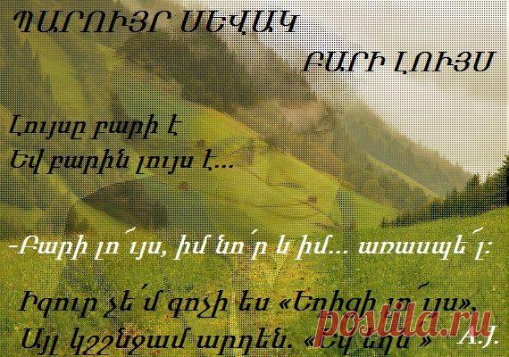 Նորից երկնքով հին արշալույսն է սիգալով սիգում
Որպեսզի մեր նոր ու քաղաքակիրթ հիշողության մեջ
Միշտ էլ թարմ մնան..առասպելները
-Բարի լո՜ւյս,իմ նո՛ր և իմ...առասպե՜լ
Ինչպե՞ս քնեցիր
Ի՞նչ երազ տեսար
Ի՞նչ գեշ երազից արթնացար վախով
Եվ երազիդ մեջ
Դու պատահաբար չտեսա՞ր նրան
Ով-ի՛նքդ էլ գիտես-քեզ գիտի այնպես
Ինչպես հիվանդն իր հիվանդությունը
Լույսը բարի է
Եվ բարին լույս է..այնքան ժամանակ,
Քանի դեռ սրտերն այդ«բարի լույս»ը
Դարերո՜վ մաշված այդ«բարի լույս»ը
Լսում են կարծես առաջի՛ն անգամ