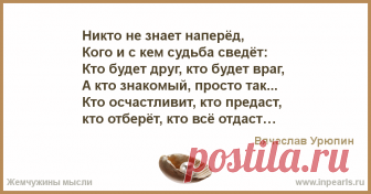 Никто не знает наперёд, 
Кого и с кем судьба сведёт: 
Кто будет друг, кто будет враг, 
А кто знакомый, просто так...
Кто осчастливит, кто предаст, 
кто отберёт, кто всё отдаст.
Кто пожалеет дел и слов, 
А кто разделит хлеб и кров.....
