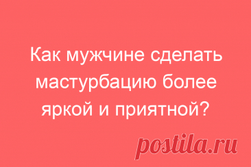 Как мужчине сделать мастурбацию более яркой и приятной?