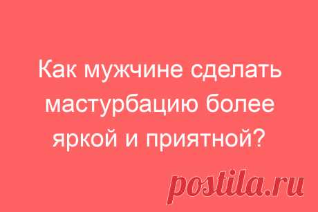 Как мужчине сделать мастурбацию более яркой и приятной?