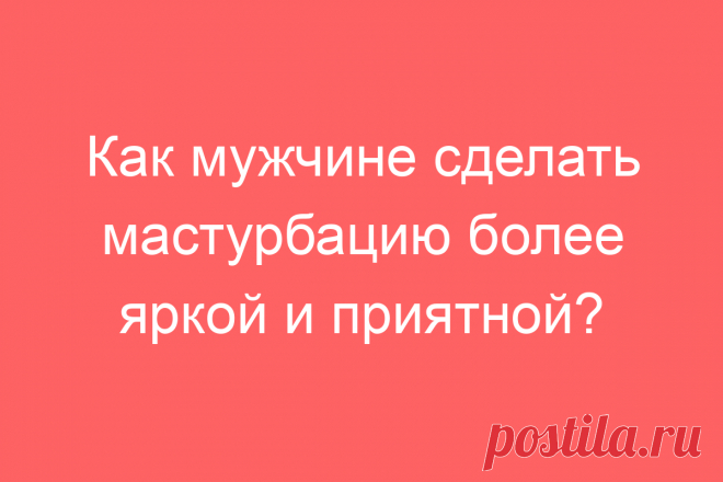 Как мужчине сделать мастурбацию более яркой и приятной?