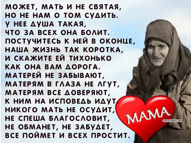 Не смейте не прощать обиды Mамам. 
Пускай не правы и не понимают. 
Они нам с Вами вкус любой отравы, 
И резкий окрик, слёзы все прощают. 
Не смейте говорить, не их, мол, дело, 
Как мы живём, мы сами, мол, всё знаем. 
Им боль дана и тягости удела, 
Как раз за то, что мы и совершаем. 
Не смейте, слышите, когда упав до дна, 
Поймёте вдруг, что не начать сначала, 
Сказать, что виновата в том она. 
Что зря она на этот свет рожала... 
Не смейте Mатерей своих бросать. 
Пусть раздражаетесь навязчивой