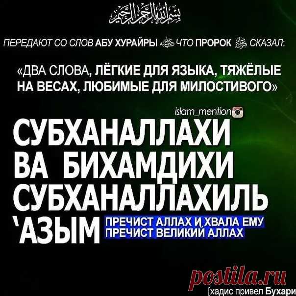 Пророк (мир ему и благословение Аллаха) сказал:

«Есть два слова, которые любит Милостивый, и они легки для языка, а на Весах они будут тяжелы. Это слова “Слава Аллаху и хвала Ему, слава Аллаху Великому!

/Субхана-Ллахи ва би- хамди-хи, субхана-Ллахи-ль-‘Азым!/”».

См. Аль-Бухари (7563) и Муслим (1925).