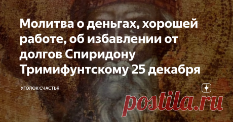 Молитва о деньгах, хорошей работе, об избавлении от долгов Спиридону Тримифунтскому 25 декабря 25 декабря почитают память Святого Спиридона Тримифунтского, чудотворца. Всеми известный и любимый святой родился на острове Кипр в 270 веке. Он был  доброжелателен, помогал страждущим. Его мягкосердечность приводила к порогу его дома множество людей, которые нуждались в утешении. Он давал крышу над головой тем, у кого ее не было, кормил голодных. За его искренние добрые поступки...