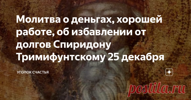 Молитва о деньгах, хорошей работе, об избавлении от долгов Спиридону Тримифунтскому 25 декабря 25 декабря почитают память Святого Спиридона Тримифунтского, чудотворца. Всеми известный и любимый святой родился на острове Кипр в 270 веке. Он был  доброжелателен, помогал страждущим. Его мягкосердечность приводила к порогу его дома множество людей, которые нуждались в утешении. Он давал крышу над головой тем, у кого ее не было, кормил голодных. За его искренние добрые поступки...