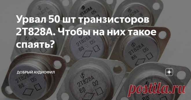 Урвал 50 шт транзисторов 2Т828А. Чтобы на них такое спаять? Всем Доброго Аудиофильского!!! Тут такое дельце. Перепали мне 50, правда не новых, транзисторов 2Т828А.  Это кремниевые НПН транзисторы. Импульсные.  Это означает, что у них сверх малая паразитная емкость, быстрое время отклика, быстрое рассасывание заряда и быстрый спад сигнала по меандру.  Характеристики по постоянному току:  Предельное напряжение 800 Вольт.  Предельный ток 4 ампера.  Максимальная частота 4 МГц....