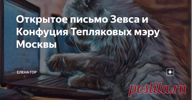 Открытое письмо Зевса и Конфуция Тепляковых мэру Москвы Уважаемый  мэр Москвы Сергей Семенович Собянин! К вам  обращаются два кота, жители  однокомнатной квартиры Евгения Теплякова. его жены Натальи и семерых котят детей  Евгения и Натальи - Зевс и Конфуций. Фамилию мы решили взять, по древней кошачей привычке, родительскую и просим впредь именовать нас Тепляковыми. В нашей маленькой, но уютной квартире находятся:  Папа Евгений (два метра ростом и полтора центнера весом), ...
