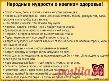 • Плохо спишь, боль в голове - съешь капусты дольки две.
• Нос не дышит или бронхи - взяв чесночный стебель тонкий, раскури тот, вдоль проткнув или в трубку все заткнув.
• Чем старее мужичок, тем важней ему лучок!
• Насморк, кашель, голова - лук с медком прими сперва.
• Для профилактики простуд с чесноком имей сосуд.
• "Перхоть" в горле и ангина не выносят жмыха, тмина.
• Перестуженные ноги прогревай в песке, с порога.
• Артроз и судороги ног боятся валеных сапог (насыпь в те валенки гороху, ход