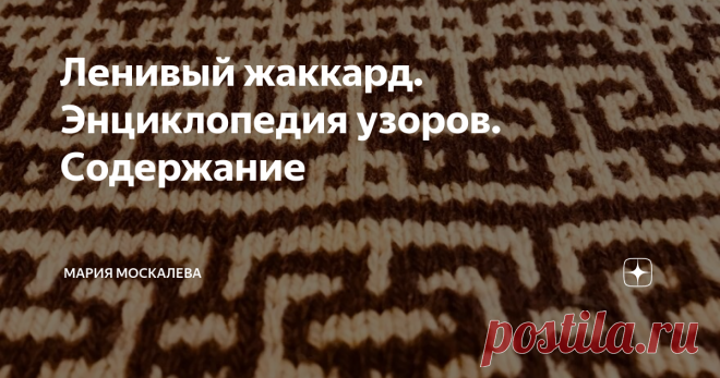 Ленивый жаккард. Энциклопедия узоров. Содержание Здравствуйте. Чем больше я думаю про свою, с позволения сказать, Энциклопедию, тем назойливее возникает мысль - как в ней ориентироваться?  И, по всем канонам полиграфии напрашивается отдельная статья про содержание. Я думаю так: вот эта статья будет содержать ссылки на уже написанные статьи. По мере написания - статья с содержанием будет расти. Ну, и в конце года легче будет понять, что же я наделала...  1. Ленивый жаккард....