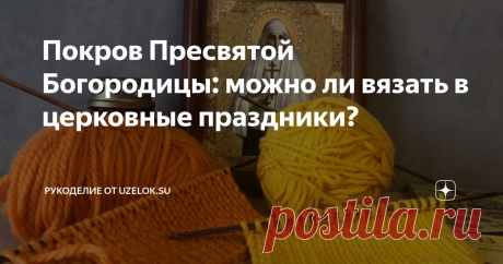 Покров Пресвятой Богородицы: можно ли вязать в церковные праздники? Если вы ищите быстрого ответа на этот вопрос, то он звучит так: «Да, но…».
И об этом «но» мы поговорим в этой статье.
Изначально считалось, что в церковные праздники категорически нельзя работать, в том числе, и по дому. То есть стирку, уборку и т.п. откладывали на другой день. А в праздник проводили время с семьей, ходили в церковь, помогали нуждающимся. Надо отметить, что в тот период вязание
