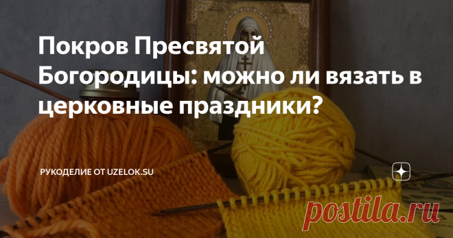 Покров Пресвятой Богородицы: можно ли вязать в церковные праздники? Если вы ищите быстрого ответа на этот вопрос, то он звучит так: «Да, но…».
И об этом «но» мы поговорим в этой статье.
Изначально считалось, что в церковные праздники категорически нельзя работать, в том числе, и по дому. То есть стирку, уборку и т.п. откладывали на другой день. А в праздник проводили время с семьей, ходили в церковь, помогали нуждающимся. Надо отметить, что в тот период вязание